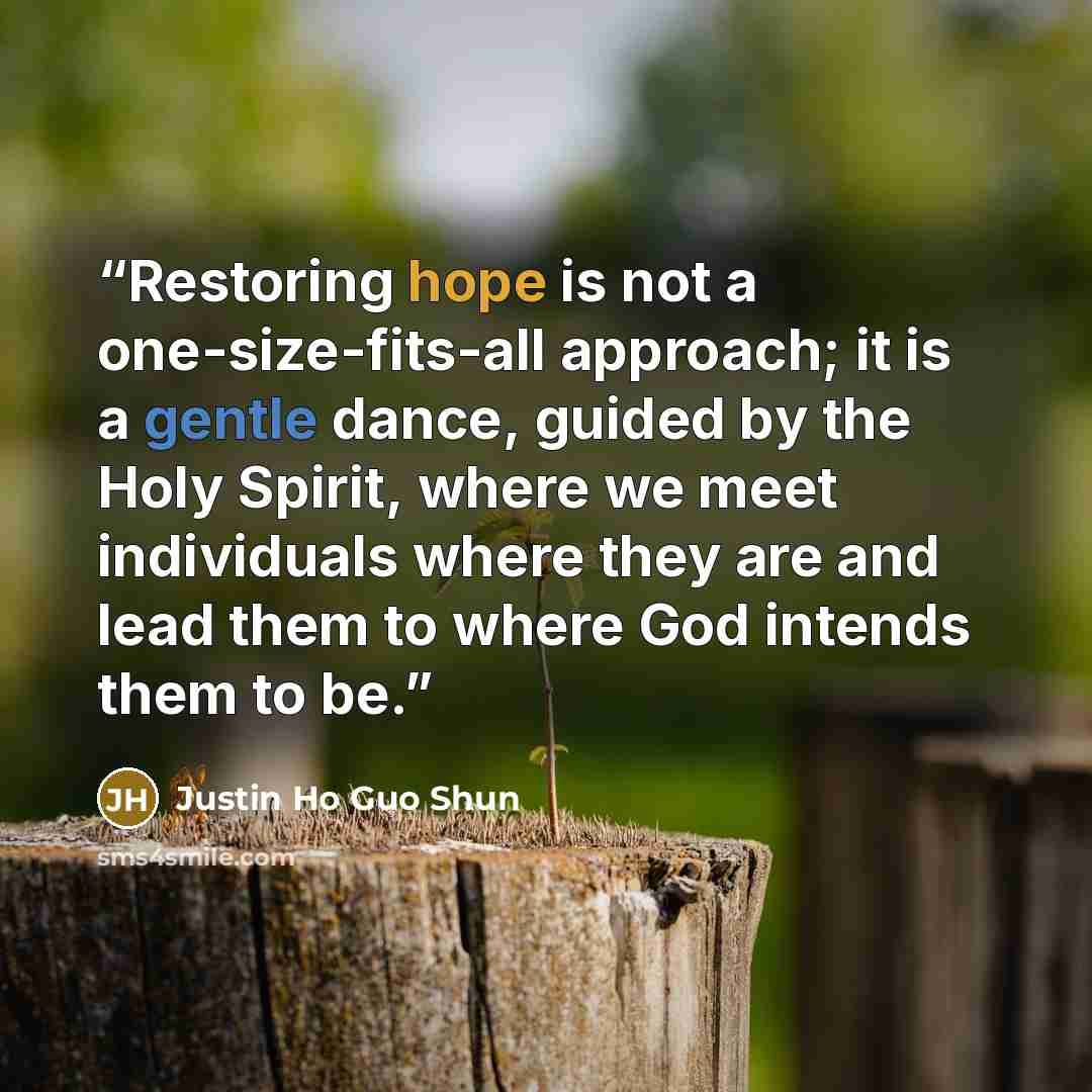 “Restoring hope is not a one-size-fits-all approach; it is a gentle dance, guided by the Holy Spirit, where we meet individuals where they are and lead them to where God intends them to be.” quote by Justin Ho Guo Shun