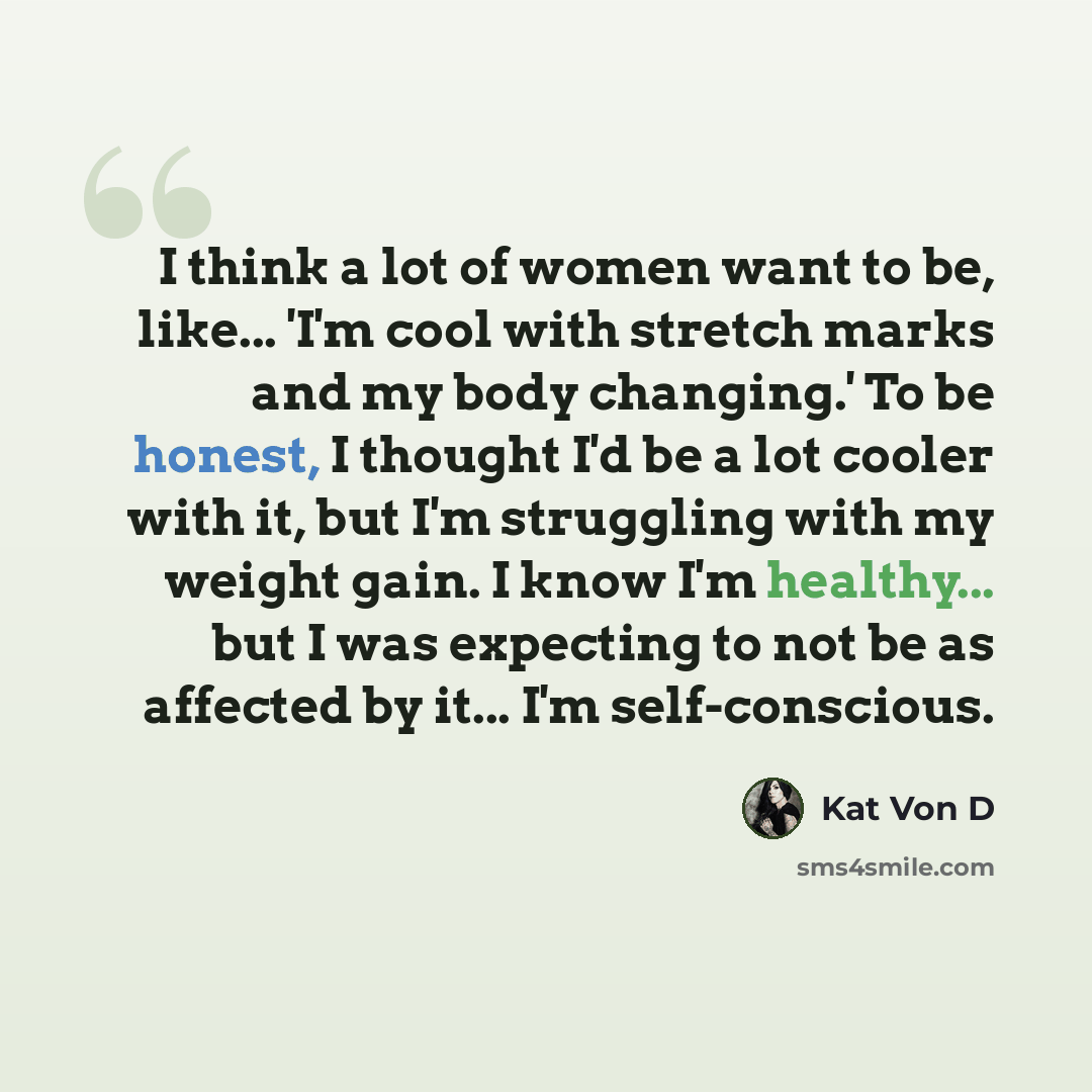 “I think a lot of women want to be, like... 'I'm cool with stretch marks and my body changing.' To be honest, I thought I'd be a lot cooler with it, but I'm struggling with my weight gain. I know I'm healthy... but I was expecting to not be as affected by it... I'm self-conscious.” quote by Kat Von D