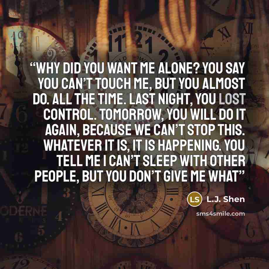 “Why did you want me alone? You say you can’t touch me, but you almost do. All the time. Last night, you lost control. Tomorrow, you will do it again, because we can’t stop this. Whatever it is, it is happening. You tell me I can’t sleep with other people, but you don’t give me what” quote by L.J. Shen