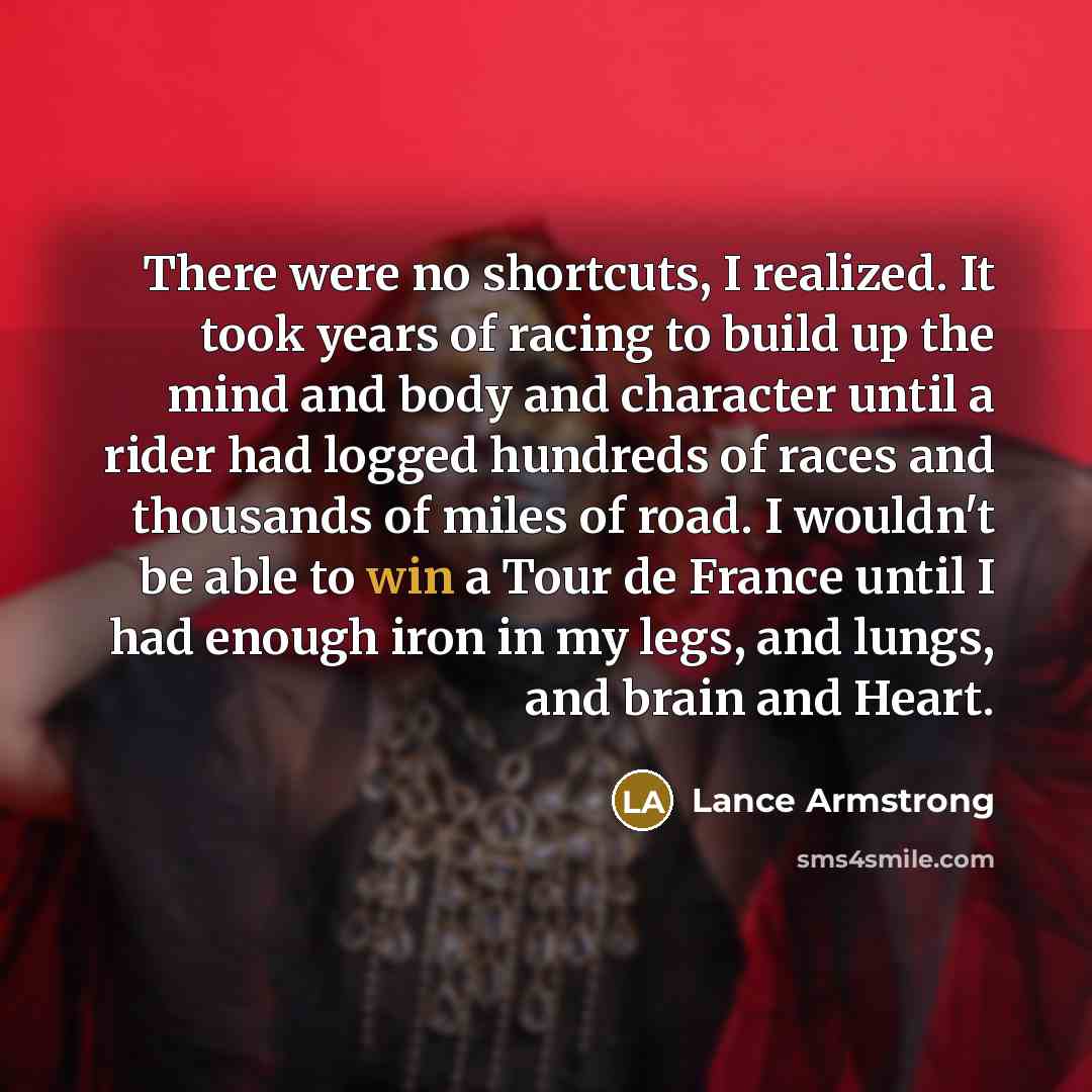 “There were no shortcuts, I realized. It took years of racing to build up the mind and body and character until a rider had logged hundreds of races and thousands of miles of road. I wouldn't be able to win a Tour de France until I had enough iron in my legs, and lungs, and brain and Heart.” quote by Lance Armstrong