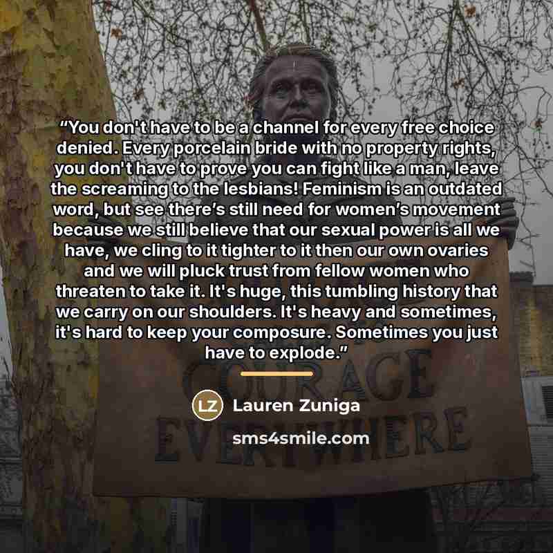 “You don't have to be a channel for every free choice denied. Every porcelain bride with no property rights, you don't have to prove you can fight like a man, leave the screaming to the lesbians! Feminism is an outdated word, but see there’s still need for women’s movement because we still believe…” quote by Lauren Zuniga