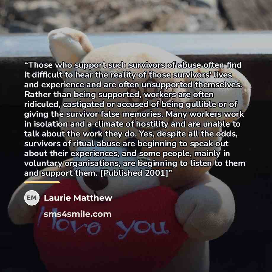 “Those who support such survivors of abuse often find it difficult to hear the reality of those survivors' lives and experience and are often unsupported themselves. Rather than being supported, workers are often ridiculed, castigated or accused of being gullible or of giving the survivor false…” quote by Laurie Matthew