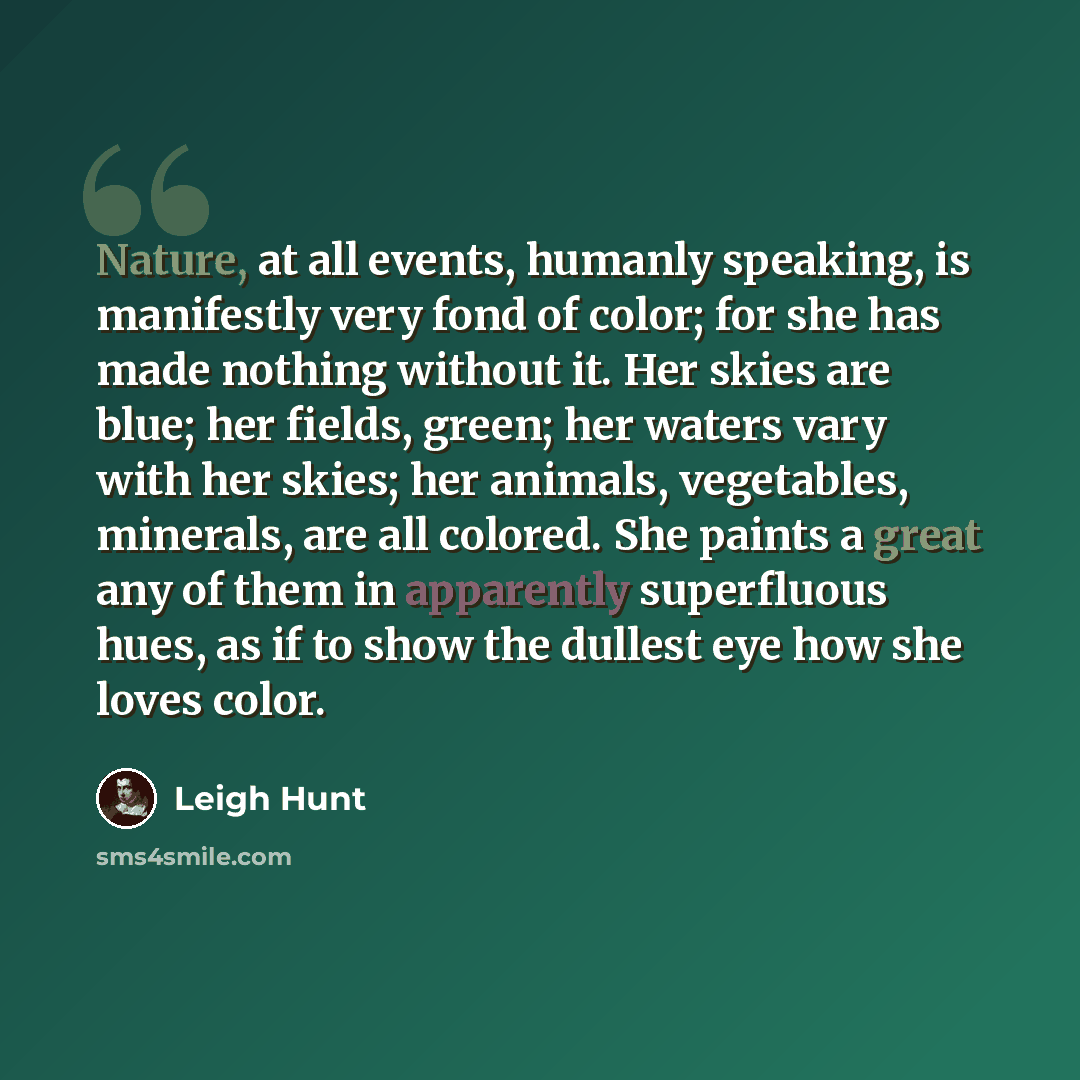 “Nature, at all events, humanly speaking, is manifestly very fond of color; for she has made nothing without it. Her skies are blue; her fields, green; her waters vary with her skies; her animals, vegetables, minerals, are all colored. She paints a great any of them in apparently superfluous hues…” quote by Leigh Hunt