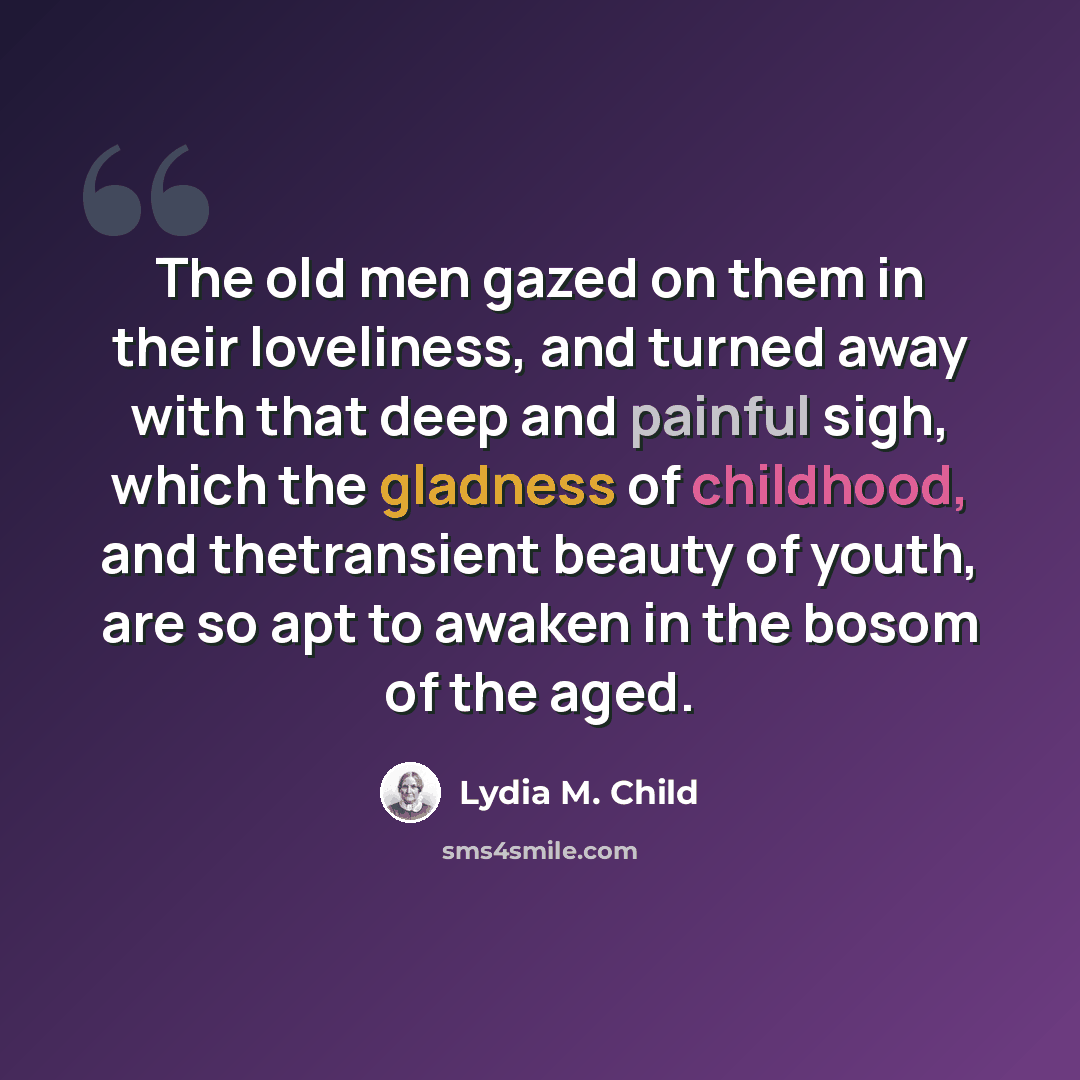 “The old men gazed on them in their loveliness, and turned away with that deep and painful sigh, which the gladness of childhood, and thetransient beauty of youth, are so apt to awaken in the bosom of the aged.” quote by Lydia M. Child