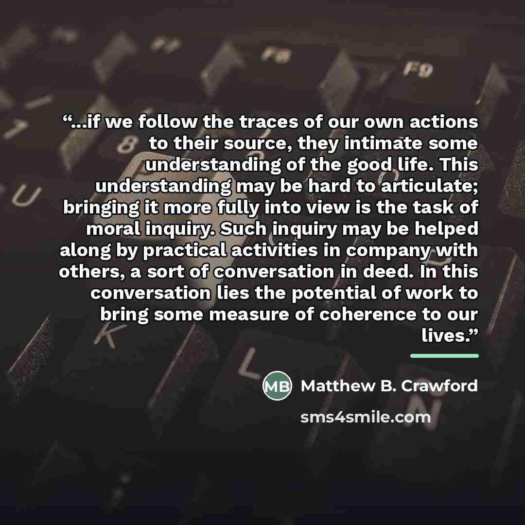 “...if we follow the traces of our own actions to their source, they intimate some understanding of the good life. This understanding may be hard to articulate; bringing it more fully into view is the task of moral inquiry. Such inquiry may be helped along by practical activities in company with…” quote by Matthew B. Crawford