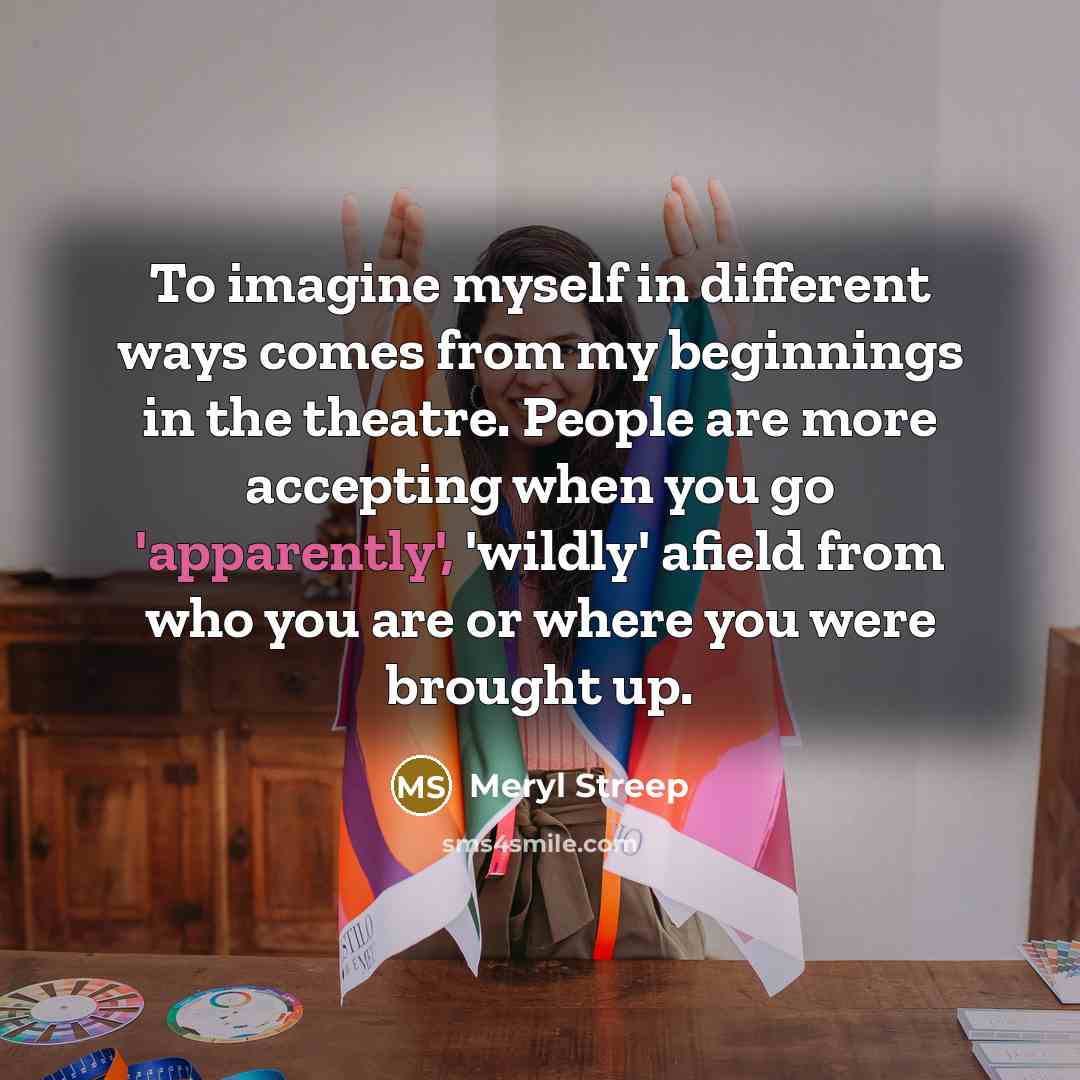 “To imagine myself in different ways comes from my beginnings in the theatre. People are more accepting when you go 'apparently', 'wildly' afield from who you are or where you were brought up.” quote by Meryl Streep