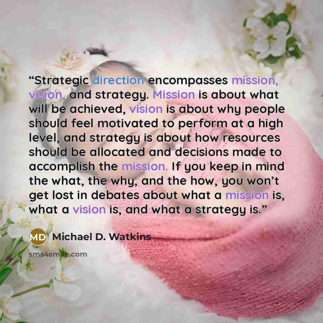“Strategic direction encompasses mission, vision, and strategy. Mission is about what will be achieved, vision is about why people should feel motivated to perform at a high level, and strategy is about how resources should be allocated and decisions made to accomplish the mission. If you keep in…” quote by Michael D. Watkins