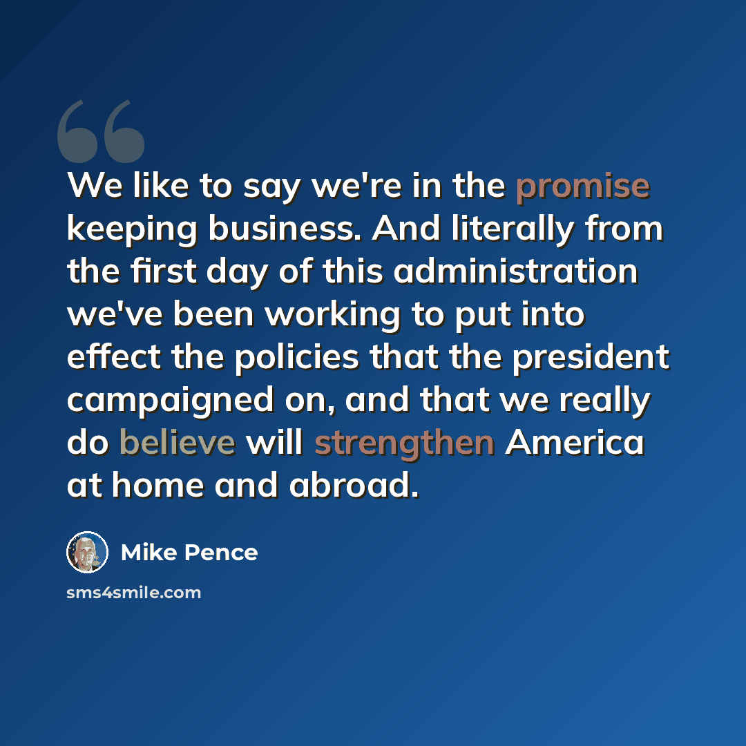 “We like to say we're in the promise keeping business. And literally from the first day of this administration we've been working to put into effect the policies that the president campaigned on, and that we really do believe will strengthen America at home and abroad.” quote by Mike Pence