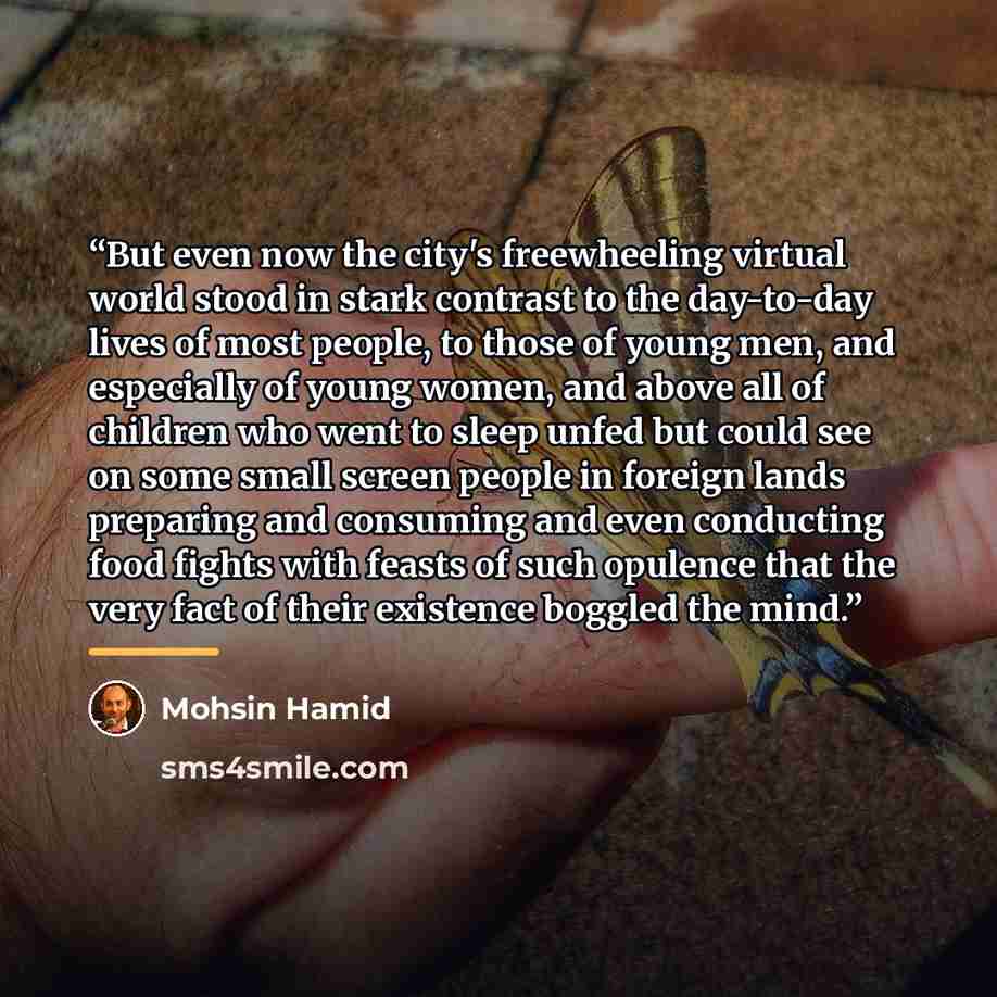 “But even now the city's freewheeling virtual world stood in stark contrast to the day-to-day lives of most people, to those of young men, and especially of young women, and above all of children who went to sleep unfed but could see on some small screen people in foreign lands preparing and…” quote by Mohsin Hamid