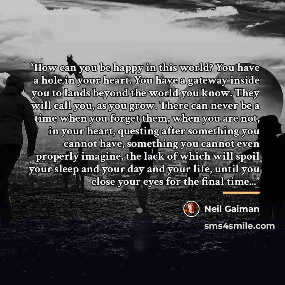 “How can you be happy in this world? You have a hole in your heart. You have a gateway inside you to lands beyond the world you know. They will call you, as you grow. There can never be a time when you forget them, when you are not, in your heart, questing after something you cannot have, something…” quote by Neil Gaiman