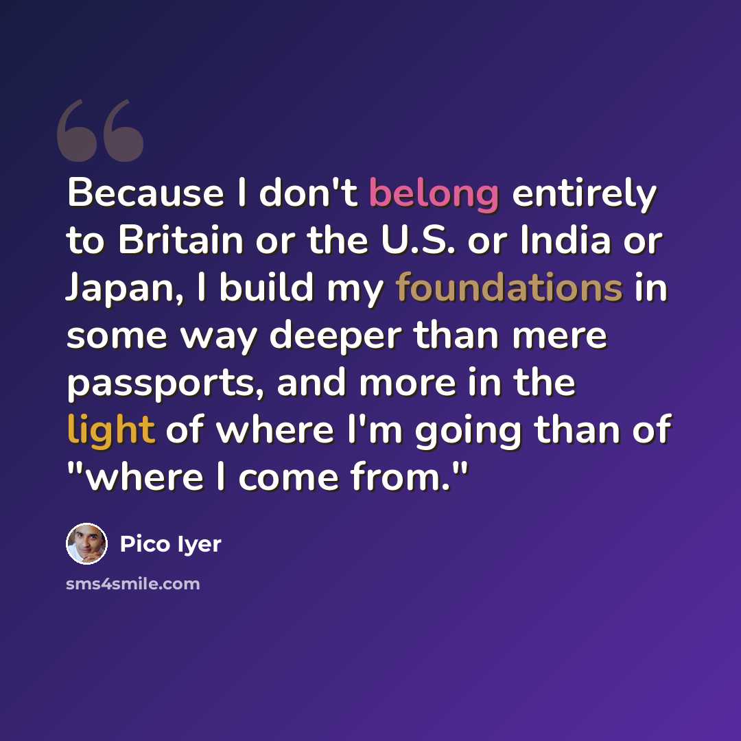 “Because I don't belong entirely to Britain or the U.S. or India or Japan, I build my foundations in some way deeper than mere passports, and more in the light of where I'm going than of "where I come from."” quote by Pico Iyer