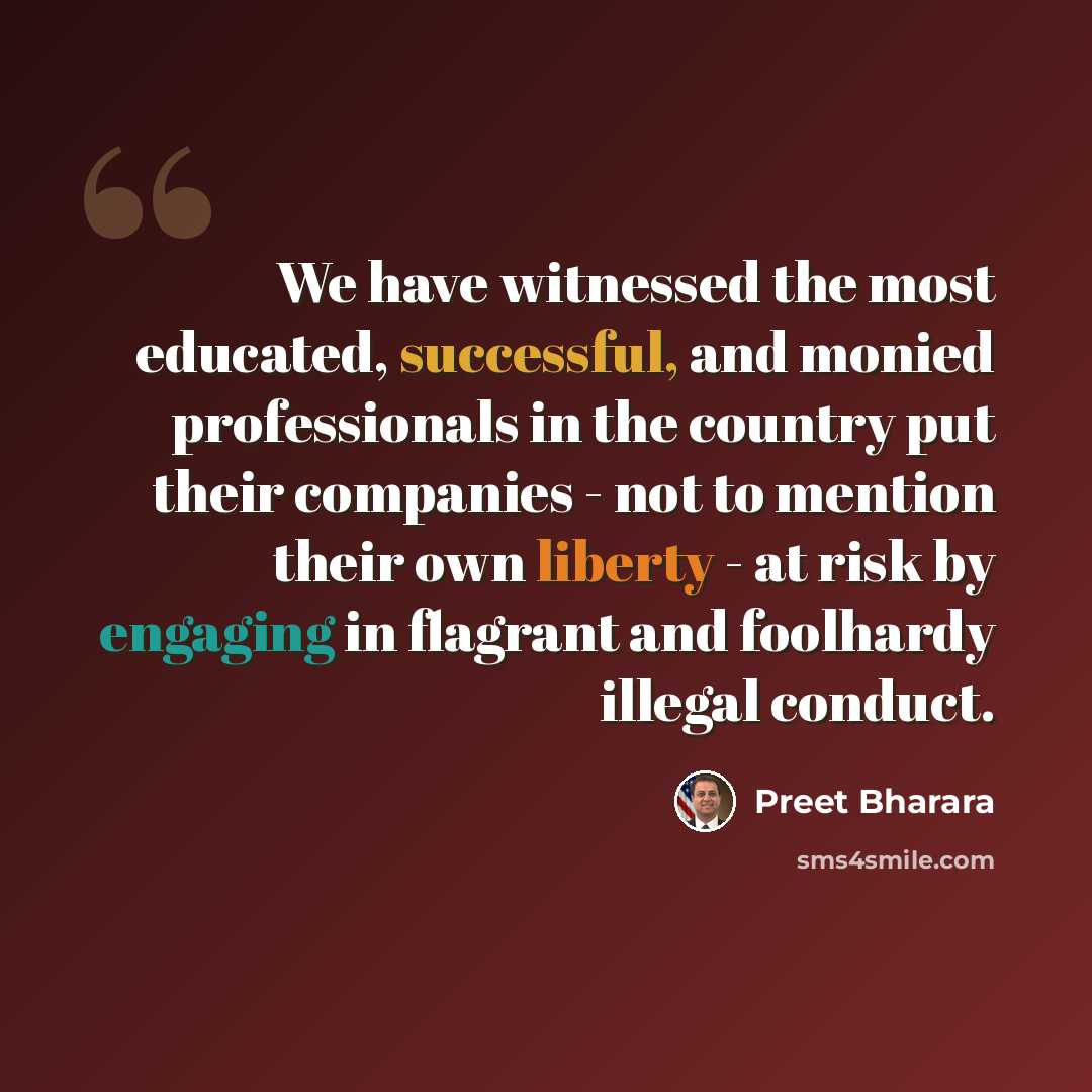 “We have witnessed the most educated, successful, and monied professionals in the country put their companies - not to mention their own liberty - at risk by engaging in flagrant and foolhardy illegal conduct.” quote by Preet Bharara