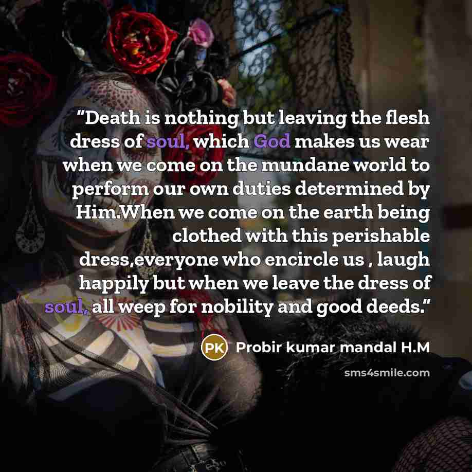 “Death is nothing but leaving the flesh dress of soul, which God makes us wear when we come on the mundane world to perform our own duties determined by Him.When we come on the earth being clothed with this perishable dress,everyone who encircle us , laugh happily but when we leave the dress of…” quote by Probir kumar mandal H.M