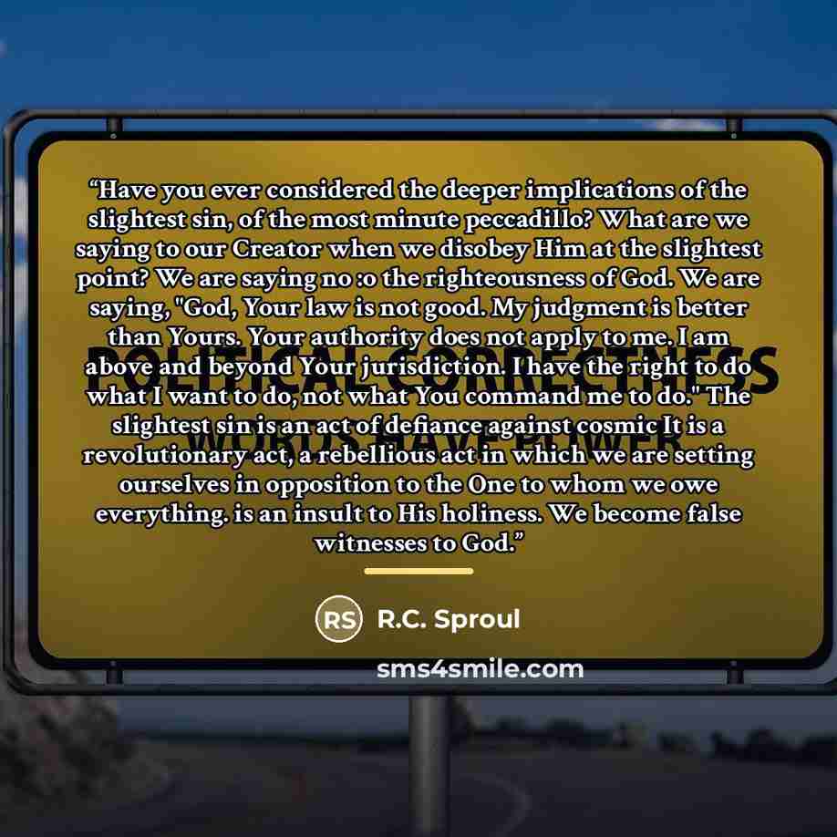 “Have you ever considered the deeper implications of the slightest sin, of the most minute peccadillo? What are we saying to our Creator when we disobey Him at the slightest point? We are saying no :o the righteousness of God. We are saying, "God, Your law is not good. My judgment is better than…” quote by R.C. Sproul