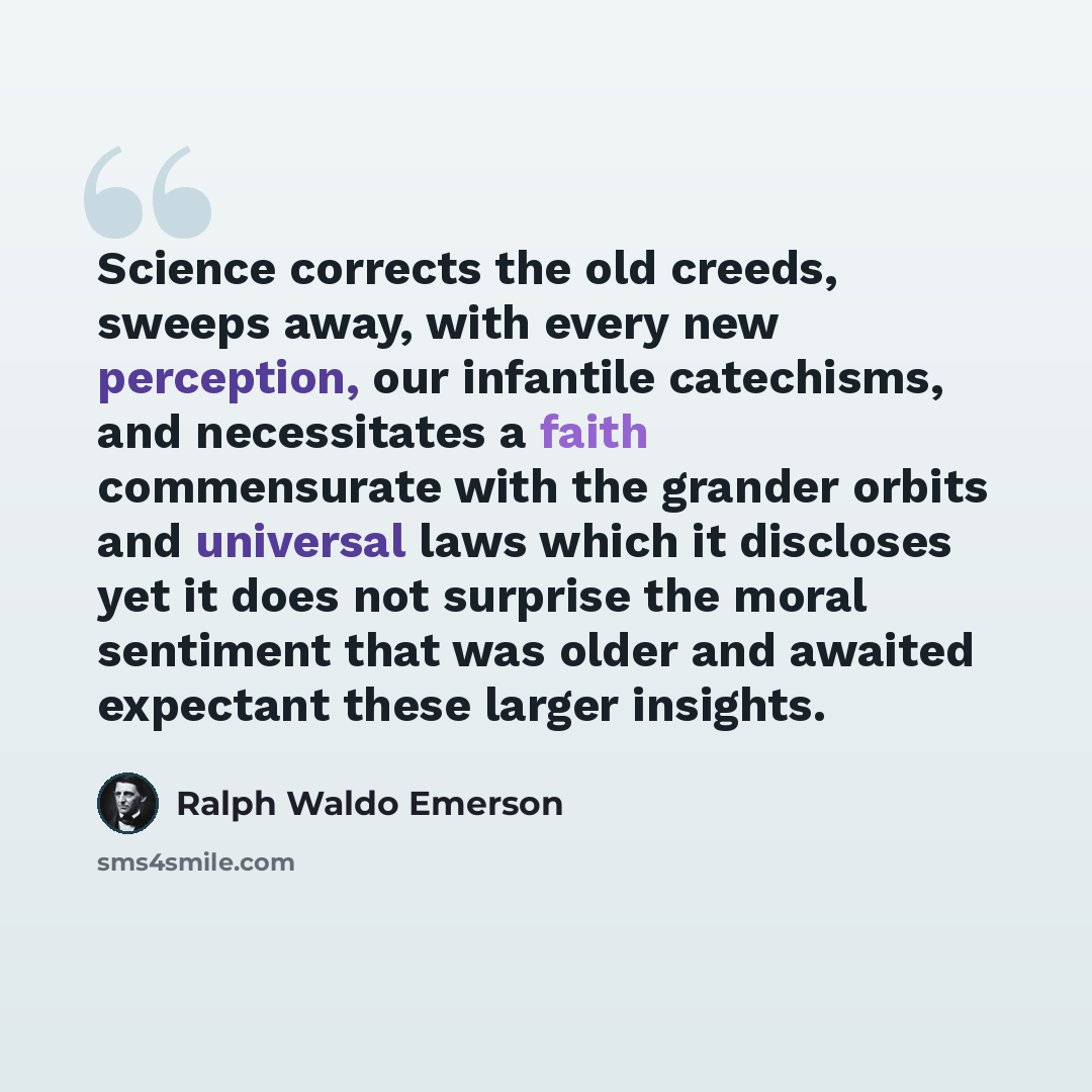 “Science corrects the old creeds, sweeps away, with every new perception, our infantile catechisms, and necessitates a faith commensurate with the grander orbits and universal laws which it discloses yet it does not surprise the moral sentiment that was older and awaited expectant these larger…” quote by Ralph Waldo Emerson