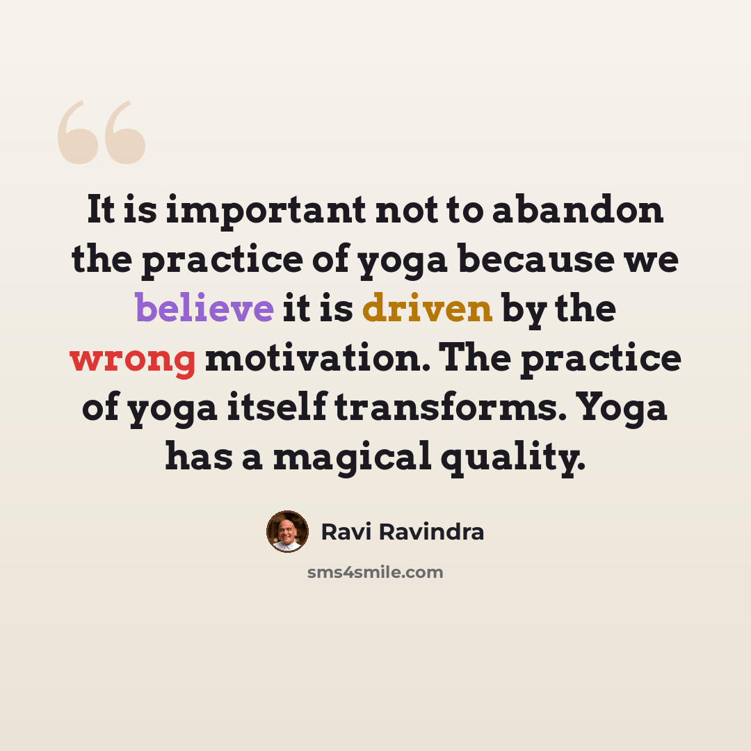 “It is important not to abandon the practice of yoga because we believe it is driven by the wrong motivation. The practice of yoga itself transforms. Yoga has a magical quality.” quote by Ravi Ravindra