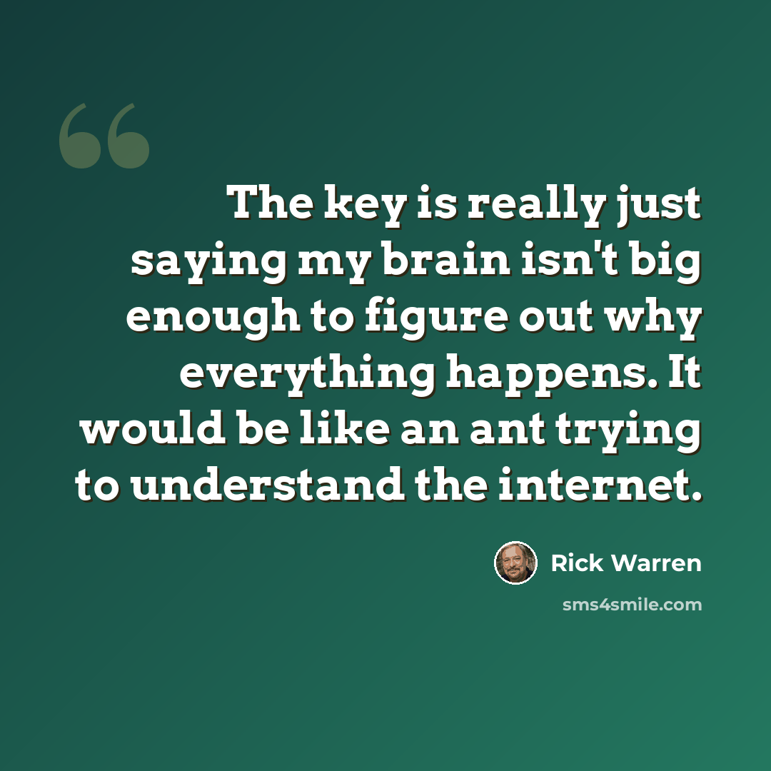“The key is really just saying my brain isn't big enough to figure out why everything happens. It would be like an ant trying to understand the internet.” quote by Rick Warren