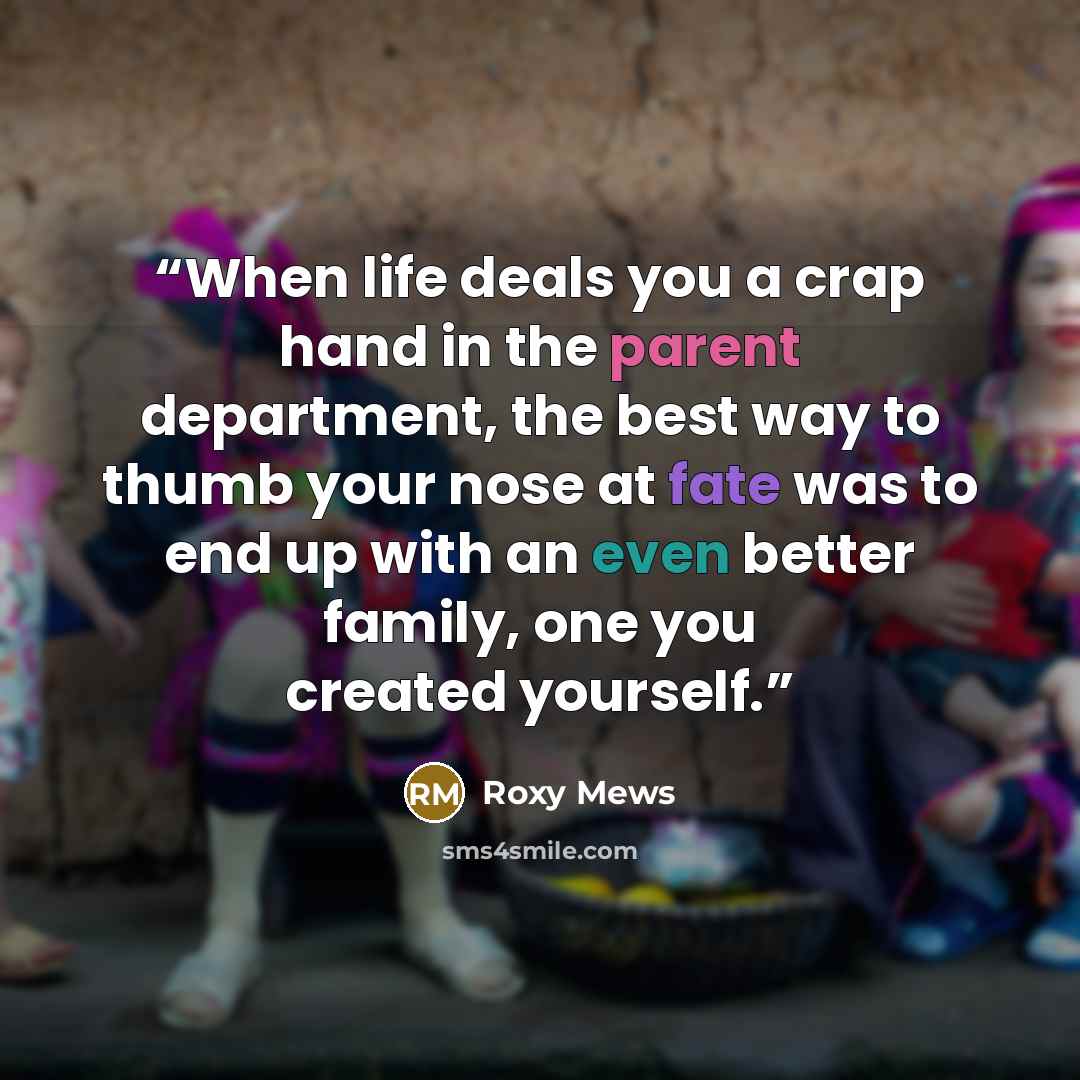 “When life deals you a crap hand in the parent department, the best way to thumb your nose at fate was to end up with an even better family, one you created yourself.” quote by Roxy Mews