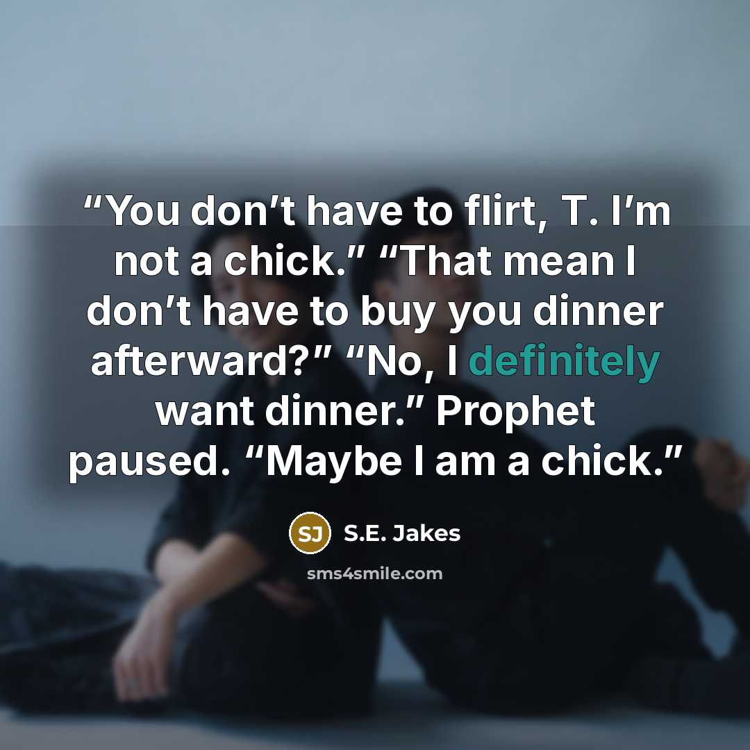 “You don’t have to flirt, T. I’m not a chick.” “That mean I don’t have to buy you dinner afterward?” “No, I definitely want dinner.” Prophet paused. “Maybe I am a chick.” quote by S.E. Jakes