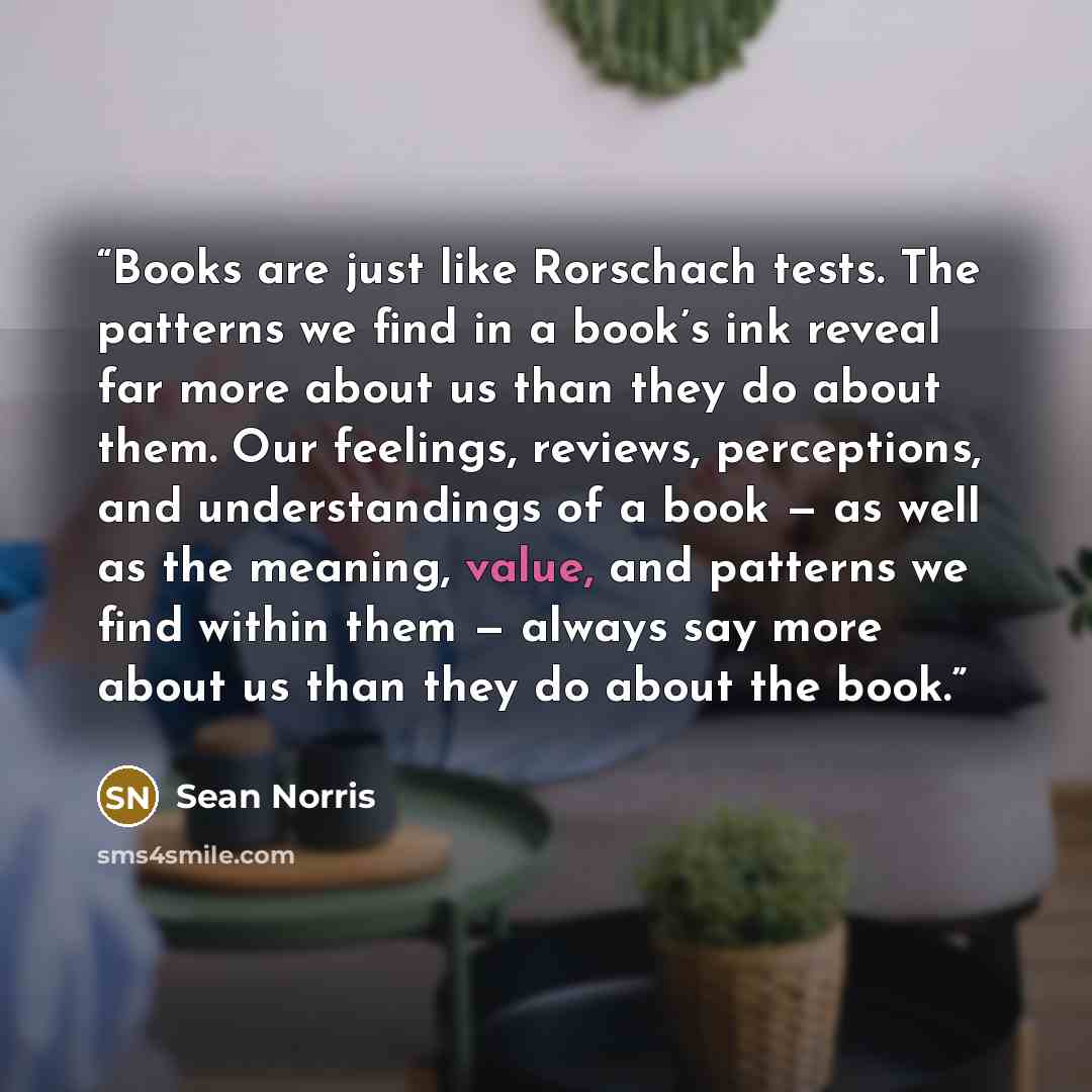 “Books are just like Rorschach tests. The patterns we find in a book’s ink reveal far more about us than they do about them. Our feelings, reviews, perceptions, and understandings of a book — as well as the meaning, value, and patterns we find within them — always say more about us than they do…” quote by Sean Norris