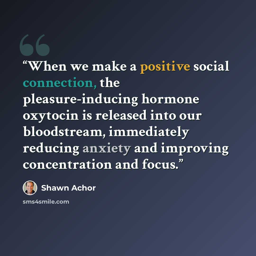 “When we make a positive social connection, the pleasure-inducing hormone oxytocin is released into our bloodstream, immediately reducing anxiety and improving concentration and focus.” quote by Shawn Achor