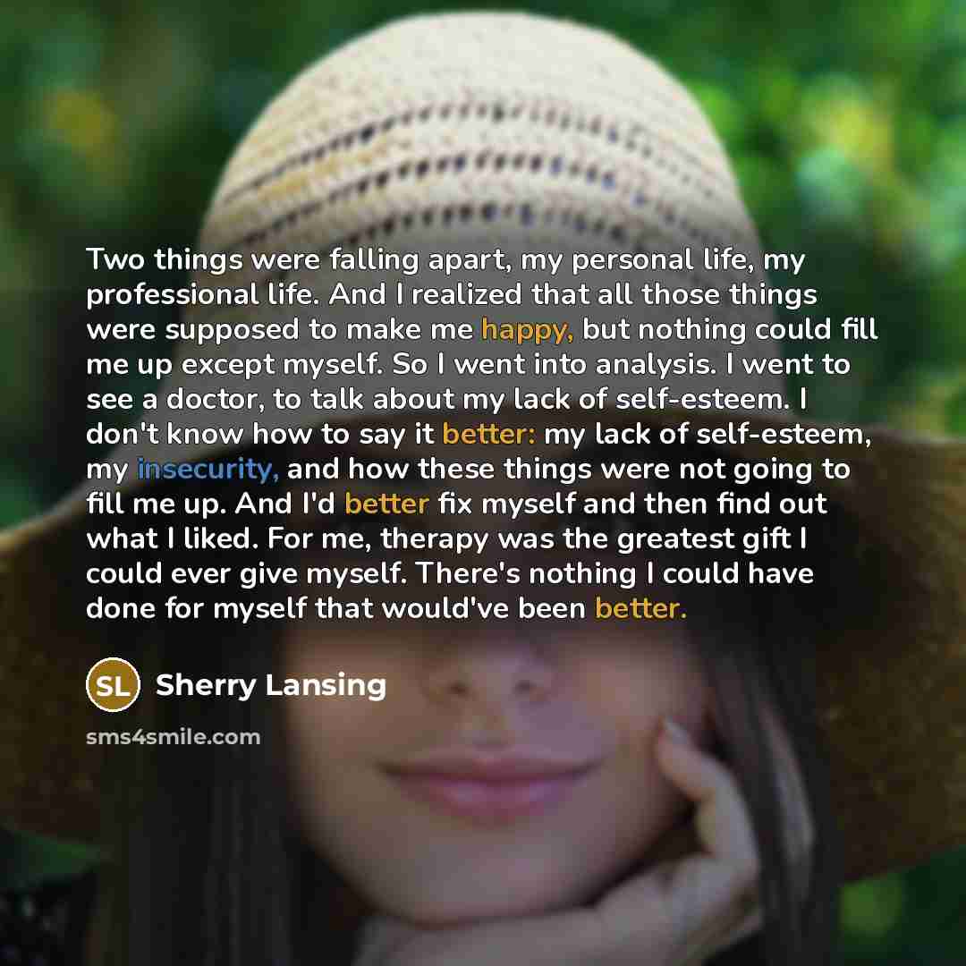 “Two things were falling apart, my personal life, my professional life. And I realized that all those things were supposed to make me happy, but nothing could fill me up except myself. So I went into analysis. I went to see a doctor, to talk about my lack of self-esteem. I don't know how to say it…” quote by Sherry Lansing