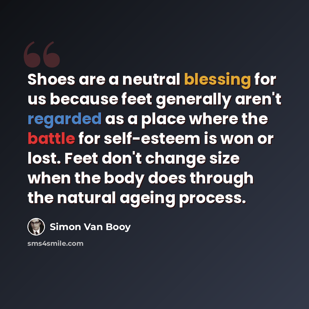 “Shoes are a neutral blessing for us because feet generally aren't regarded as a place where the battle for self-esteem is won or lost. Feet don't change size when the body does through the natural ageing process.” quote by Simon Van Booy