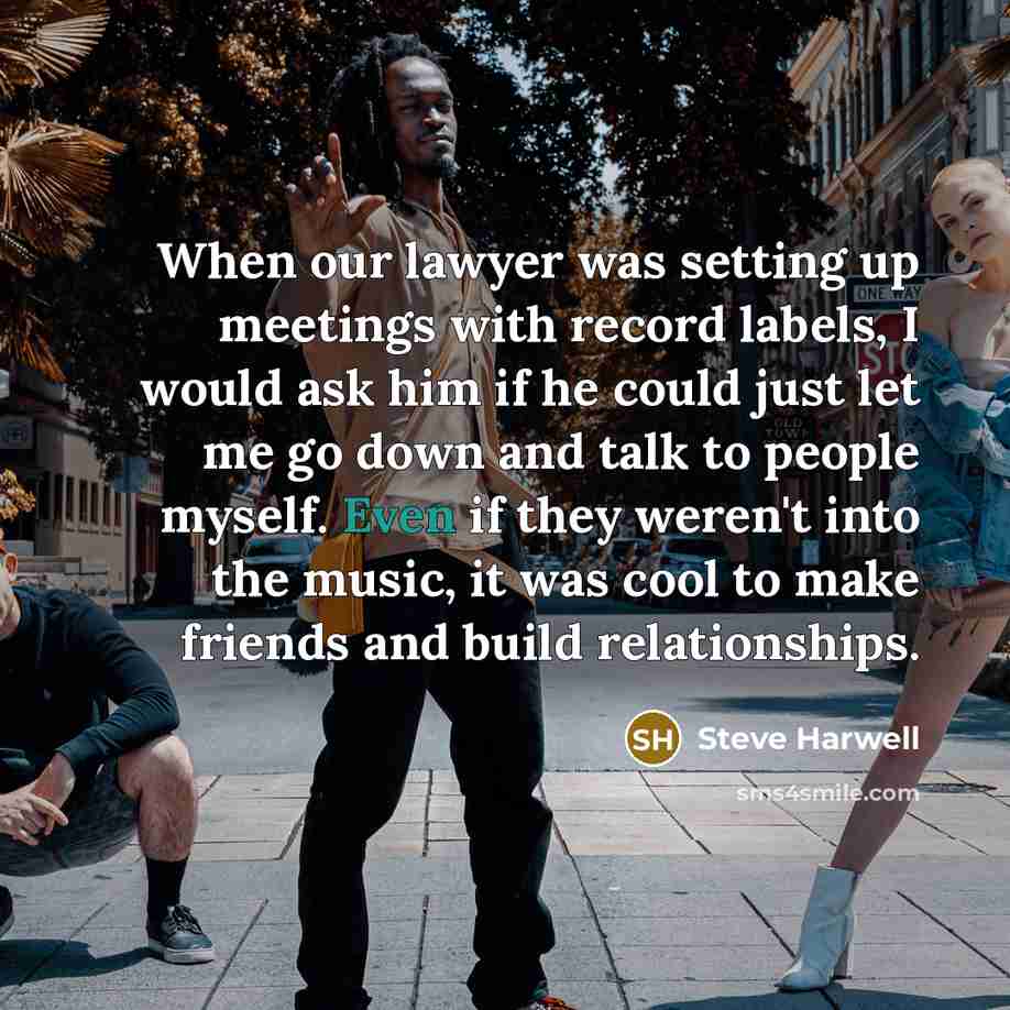 “When our lawyer was setting up meetings with record labels, I would ask him if he could just let me go down and talk to people myself. Even if they weren't into the music, it was cool to make friends and build relationships.” quote by Steve Harwell