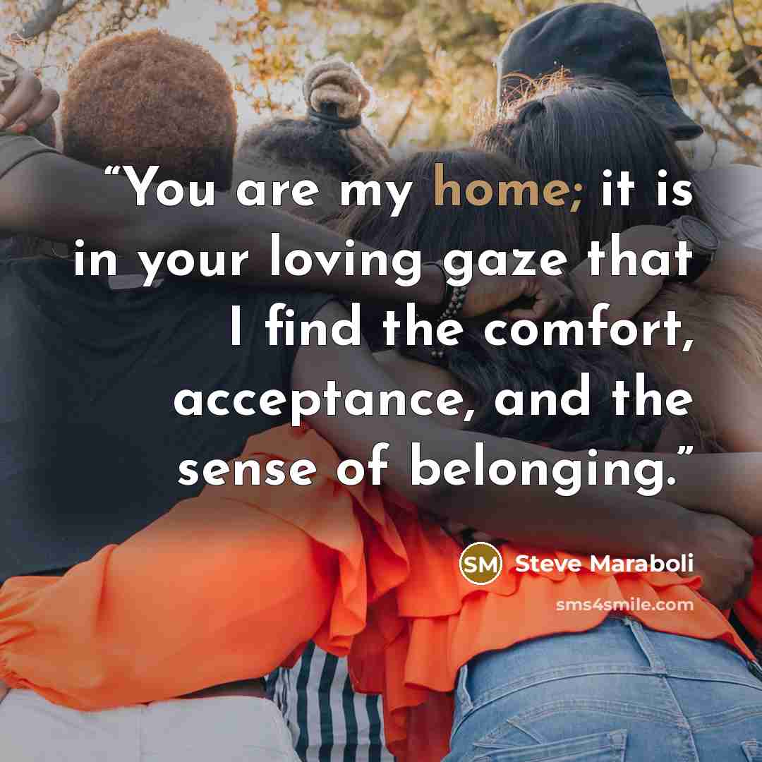 “You are my home; it is in your loving gaze that I find the comfort, acceptance, and the sense of belonging.” quote by Steve Maraboli