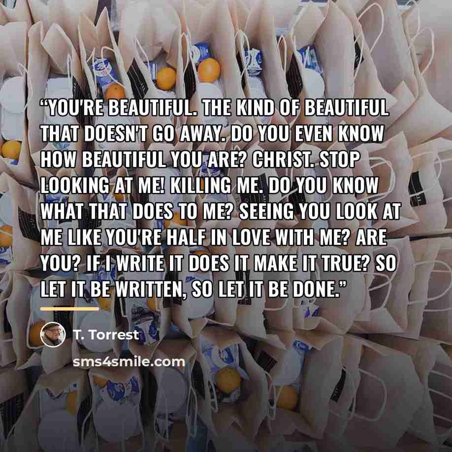 “You're beautiful. The kind of beautiful that doesn't go away. Do you even know how beautiful you are? Christ. Stop looking at me! Killing me. Do you know what that does to me? Seeing you look at me like you're half in love with me? Are you? If I write it does it make it true? So let it be written…” quote by T. Torrest