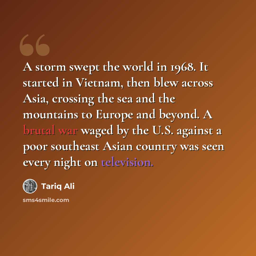 “A storm swept the world in 1968. It started in Vietnam, then blew across Asia, crossing the sea and the mountains to Europe and beyond. A brutal war waged by the U.S. against a poor southeast Asian country was seen every night on television.” quote by Tariq Ali