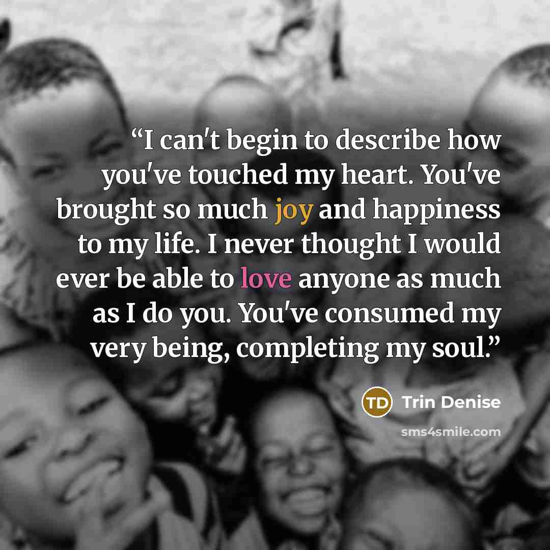 “I can't begin to describe how you've touched my heart. You've brought so much joy and happiness to my life. I never thought I would ever be able to love anyone as much as I do you. You've consumed my very being, completing my soul.” quote by Trin Denise