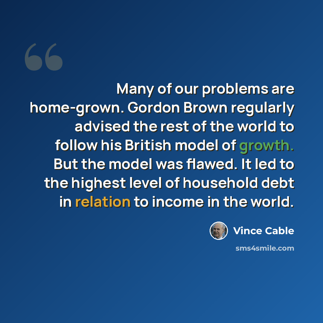 “Many of our problems are home-grown. Gordon Brown regularly advised the rest of the world to follow his British model of growth. But the model was flawed. It led to the highest level of household debt in relation to income in the world.” quote by Vince Cable