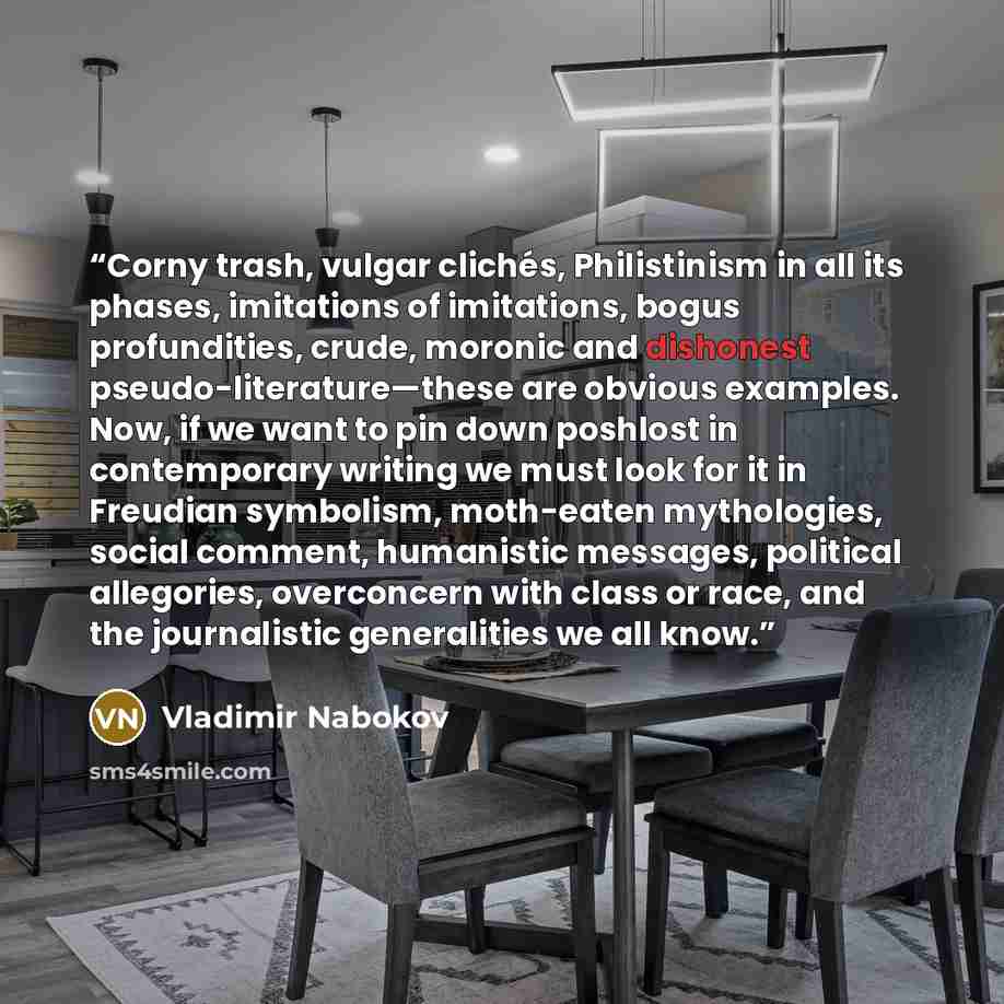 “Corny trash, vulgar clichés, Philistinism in all its phases, imitations of imitations, bogus profundities, crude, moronic and dishonest pseudo-literature—these are obvious examples. Now, if we want to pin down poshlost in contemporary writing we must look for it in Freudian symbolism, moth-eaten…” quote by Vladimir Nabokov