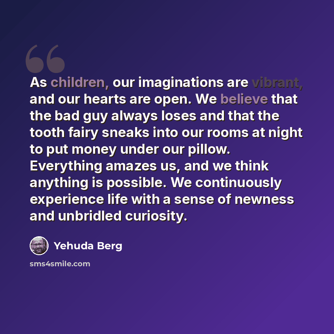 “As children, our imaginations are vibrant, and our hearts are open. We believe that the bad guy always loses and that the tooth fairy sneaks into our rooms at night to put money under our pillow. Everything amazes us, and we think anything is possible. We continuously experience life with a sense…” quote by Yehuda Berg
