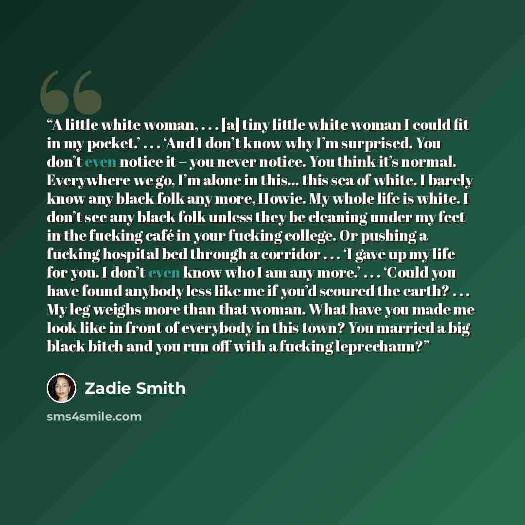 “A little white woman, . . . [a] tiny little white woman I could fit in my pocket.’ . . . ‘And I don’t know why I’m surprised. You don’t even notice it – you never notice. You think it’s normal. Everywhere we go, I’m alone in this… this sea of white. I barely know any black folk any more, Howie. My…” quote by Zadie Smith