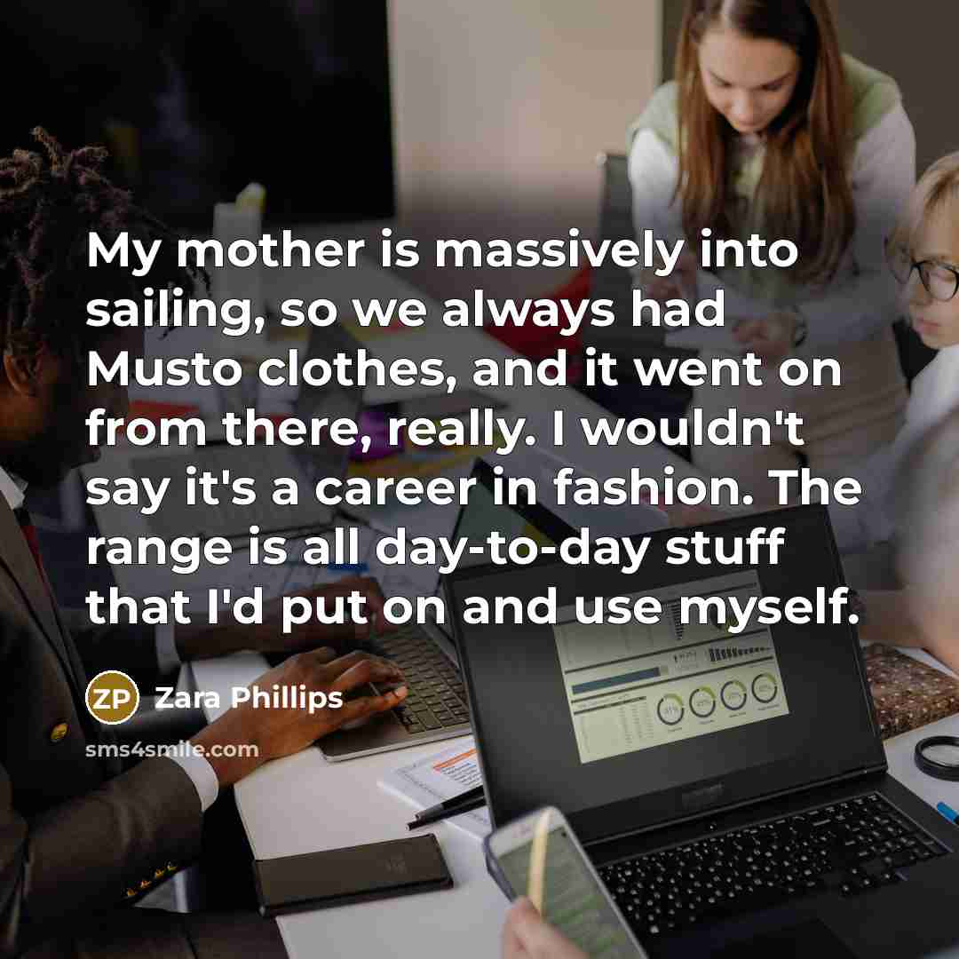 “My mother is massively into sailing, so we always had Musto clothes, and it went on from there, really. I wouldn't say it's a career in fashion. The range is all day-to-day stuff that I'd put on and use myself.” quote by Zara Phillips