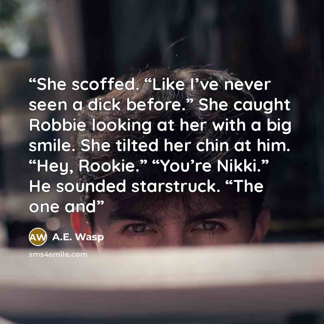 “She scoffed. “Like I’ve never seen a dick before.” She caught Robbie looking at her with a big smile. She tilted her chin at him. “Hey, Rookie.” “You’re Nikki.” He sounded starstruck. “The one and” quote by A.E. Wasp