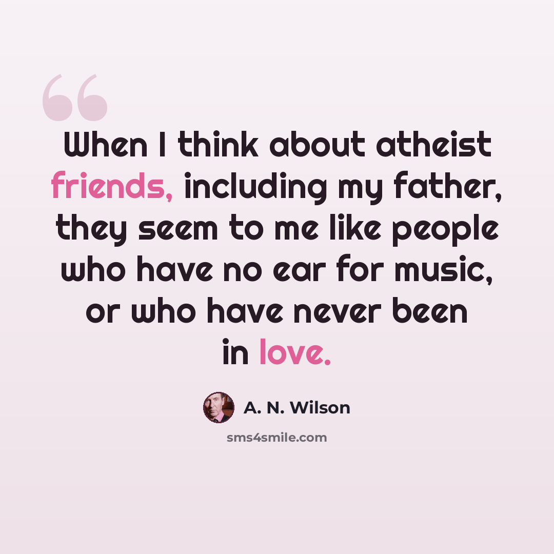 “When I think about atheist friends, including my father, they seem to me like people who have no ear for music, or who have never been in love.” quote by A. N. Wilson