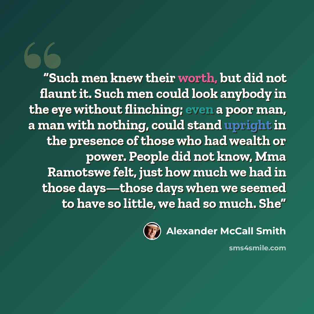 “Such men knew their worth, but did not flaunt it. Such men could look anybody in the eye without flinching; even a poor man, a man with nothing, could stand upright in the presence of those who had wealth or power. People did not know, Mma Ramotswe felt, just how much we had in those days—those…” quote by Alexander McCall Smith