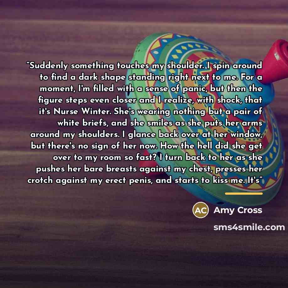 “Suddenly something touches my shoulder. I spin around to find a dark shape standing right next to me. For a moment, I'm filled with a sense of panic, but then the figure steps even closer and I realize, with shock, that it's Nurse Winter. She's wearing nothing but a pair of white briefs, and she…” quote by Amy Cross