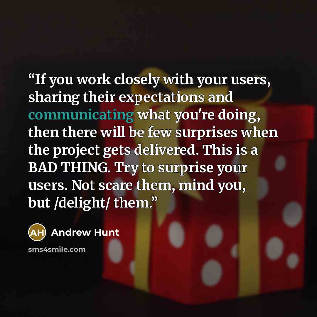 “If you work closely with your users, sharing their expectations and communicating what you're doing, then there will be few surprises when the project gets delivered. This is a BAD THING. Try to surprise your users. Not scare them, mind you, but /delight/ them.” quote by Andrew Hunt