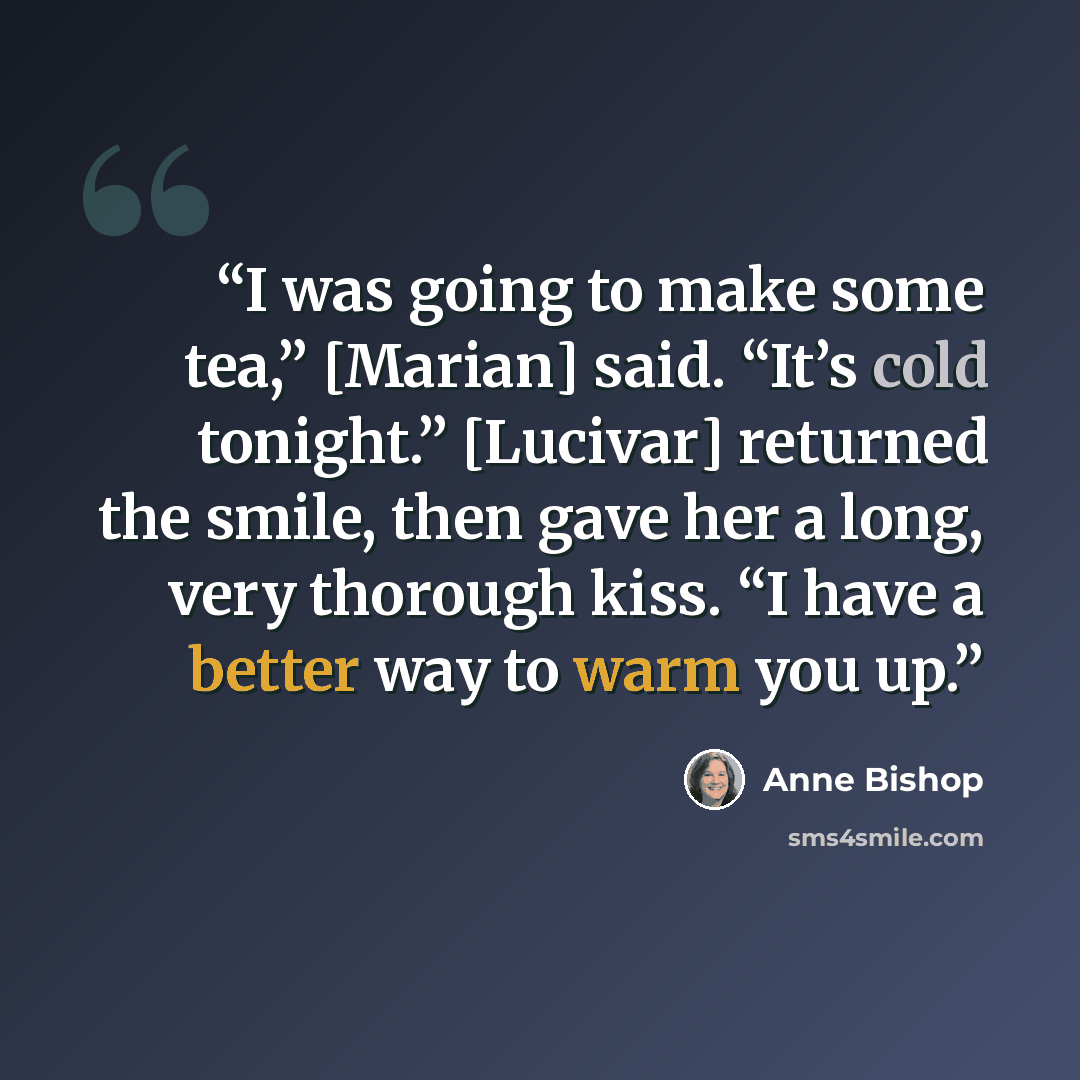 “I was going to make some tea,” [Marian] said. “It’s cold tonight.” [Lucivar] returned the smile, then gave her a long, very thorough kiss. “I have a better way to warm you up.” quote by Anne Bishop