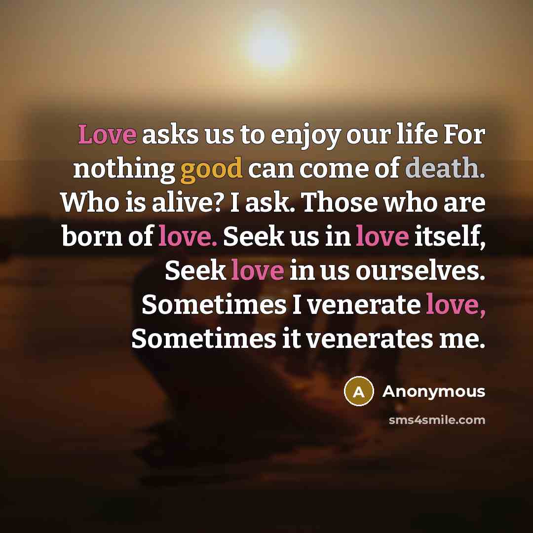 “Love asks us to enjoy our life For nothing good can come of death. Who is alive? I ask. Those who are born of love. Seek us in love itself, Seek love in us ourselves. Sometimes I venerate love, Sometimes it venerates me.” quote by Anonymous
