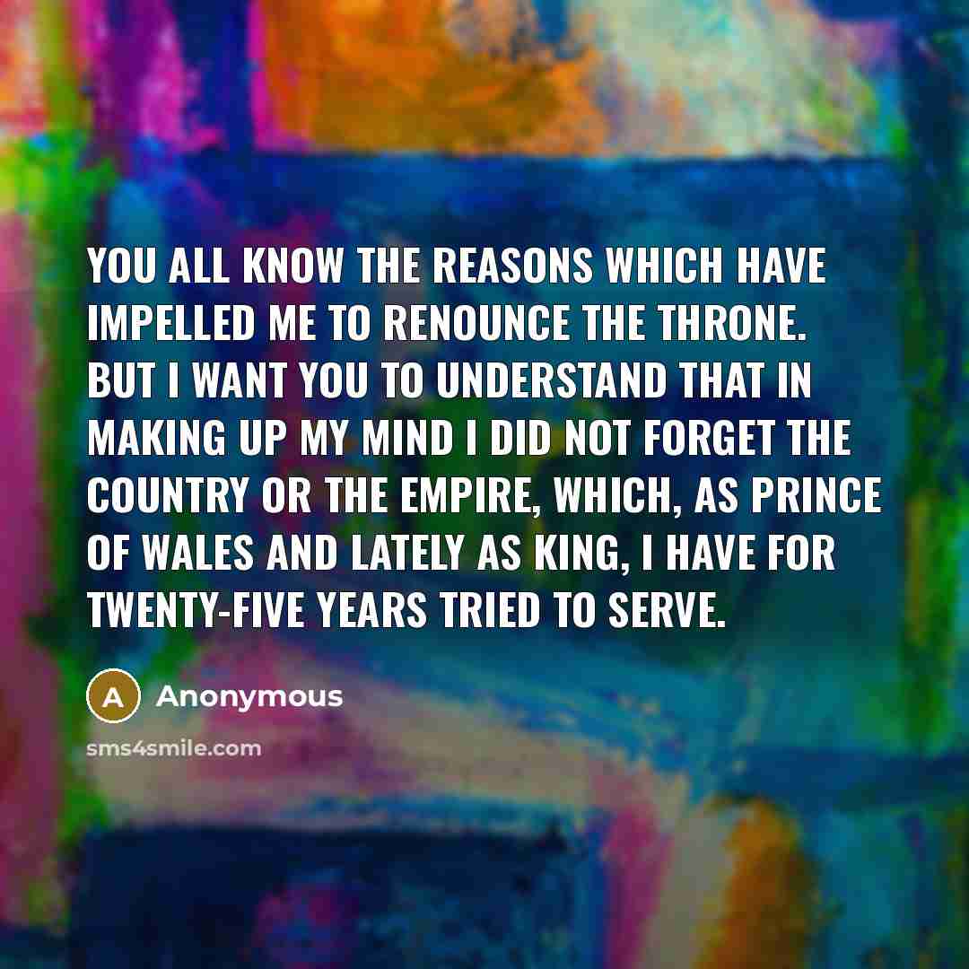 “You all know the reasons which have impelled me to renounce the throne. But I want you to understand that in making up my mind I did not forget the country or the empire, which, as Prince of Wales and lately as King, I have for twenty-five years tried to serve.” quote by Anonymous