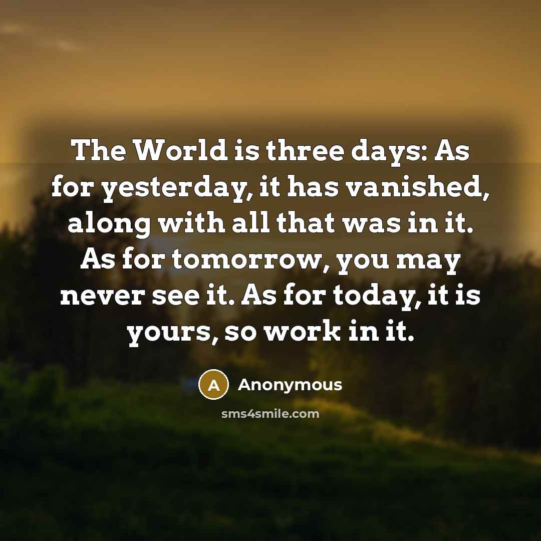 “The World is three days: As for yesterday, it has vanished, along with all that was in it. As for tomorrow, you may never see it. As for today, it is yours, so work in it.” quote by Anonymous