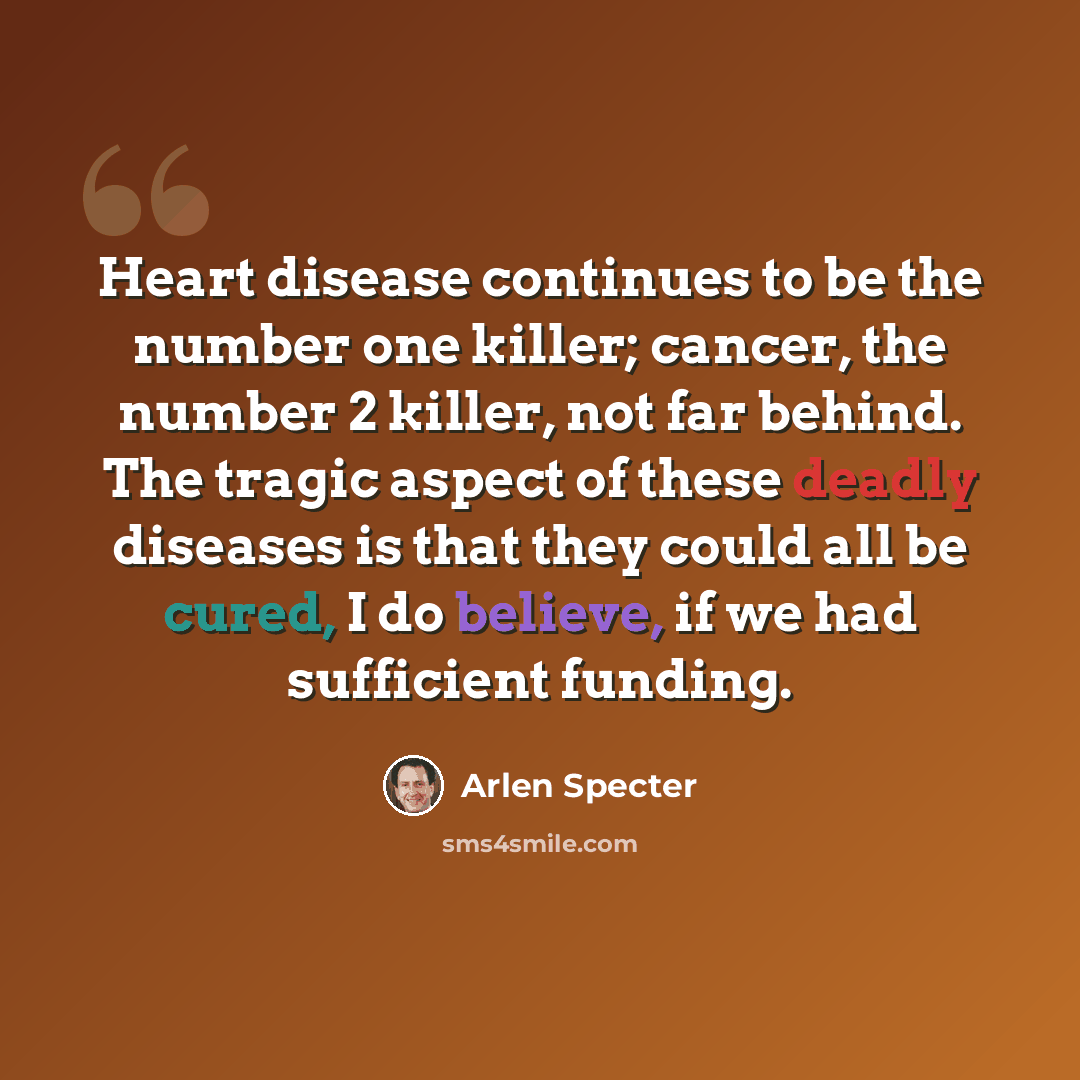 “Heart disease continues to be the number one killer; cancer, the number 2 killer, not far behind. The tragic aspect of these deadly diseases is that they could all be cured, I do believe, if we had sufficient funding.” quote by Arlen Specter