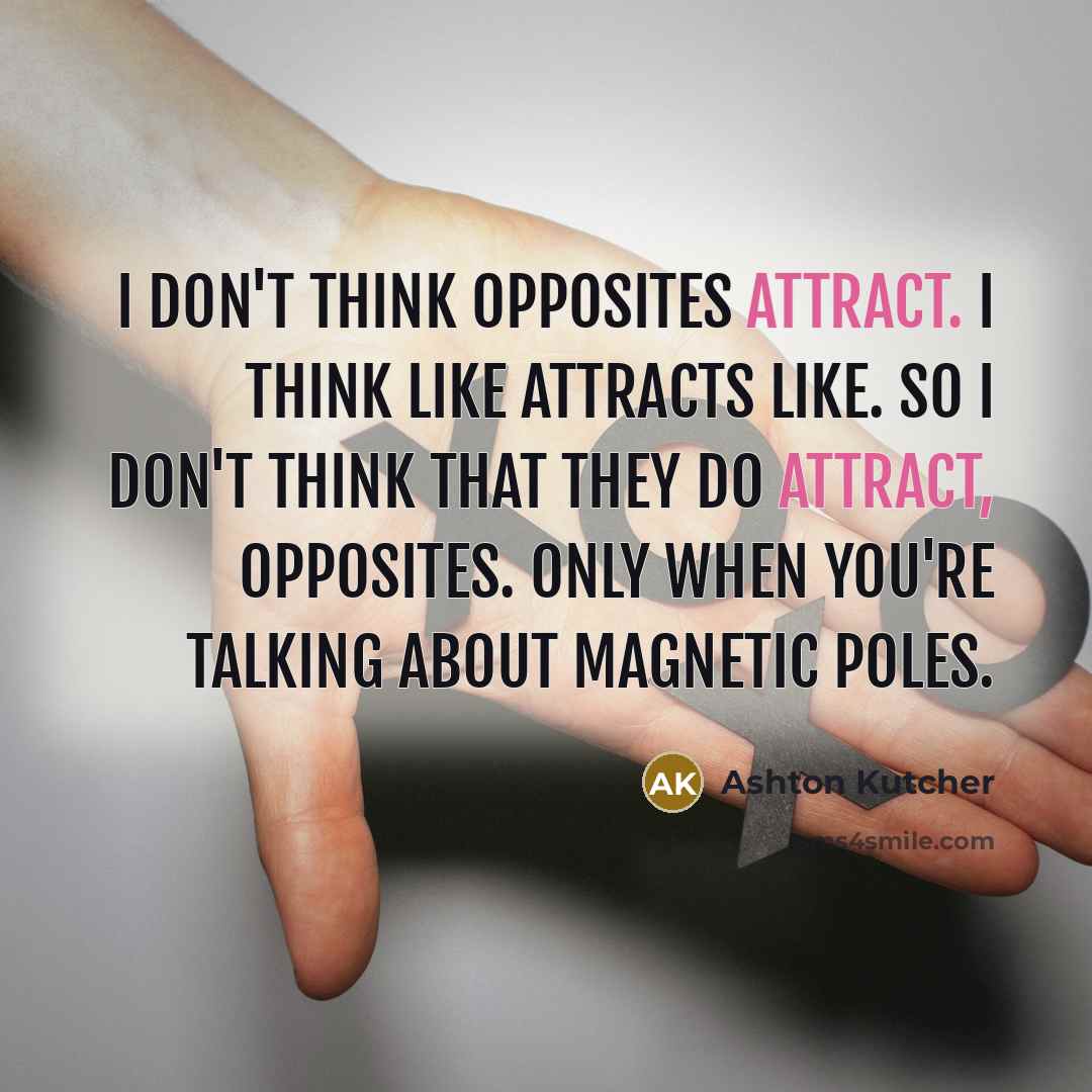 “I don't think opposites attract. I think like attracts like. So I don't think that they do attract, opposites. Only when you're talking about magnetic poles.” quote by Ashton Kutcher