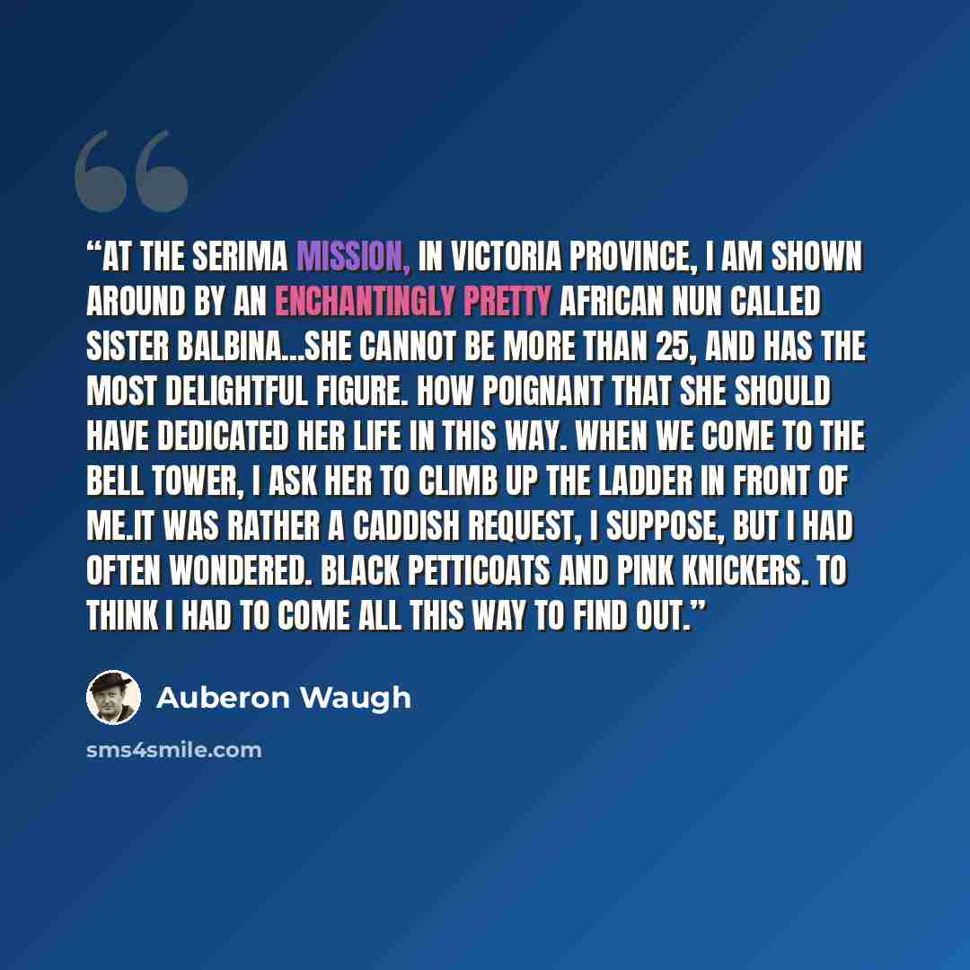 “At the Serima Mission, in Victoria Province, I am shown around by an enchantingly pretty African nun called Sister Balbina...She cannot be more than 25, and has the most delightful figure. How poignant that she should have dedicated her life in this way. When we come to the bell tower, I ask her…” quote by Auberon Waugh