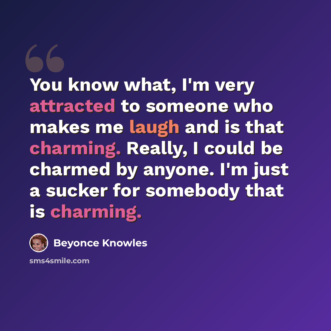 “You know what, I'm very attracted to someone who makes me laugh and is that charming. Really, I could be charmed by anyone. I'm just a sucker for somebody that is charming.” quote by Beyonce Knowles